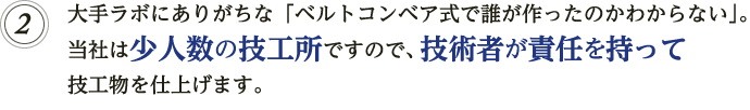 大手ラボにありがちな「ベルトコンベア式で誰が作ったのかわからない」。当社は少人数の技術者集団ですので、1人の技術者が責任を持って技工物を最後まで仕上げます。