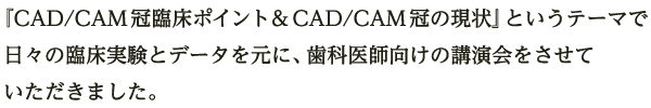 『CAD/CAM冠臨床ポイント&CAD/CAM冠の現状』というテーマで日々の臨床実験とデータを元にした、歯科医師向けの講演会をさせていただきました。